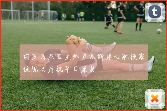 前罗马尼亚主帅卢塞斯库心肌梗塞住院治疗祝早日康复