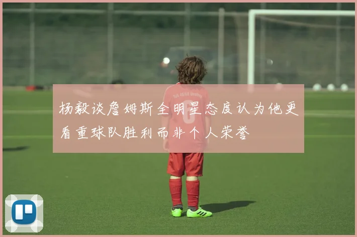 杨毅谈詹姆斯全明星态度认为他更看重球队胜利而非个人荣誉
