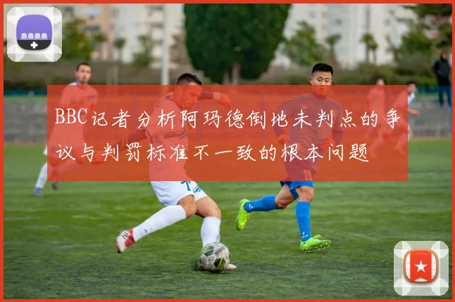 BBC记者分析阿玛德倒地未判点的争议与判罚标准不一致的根本问题