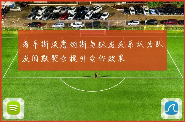 考辛斯谈詹姆斯与狄龙关系认为队友间默契会提升合作效果