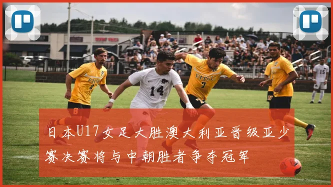 日本U17女足大胜澳大利亚晋级亚少赛决赛将与中朝胜者争夺冠军