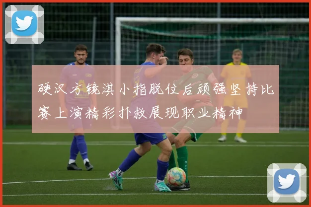 硬汉方镜淇小指脱位后顽强坚持比赛上演精彩扑救展现职业精神