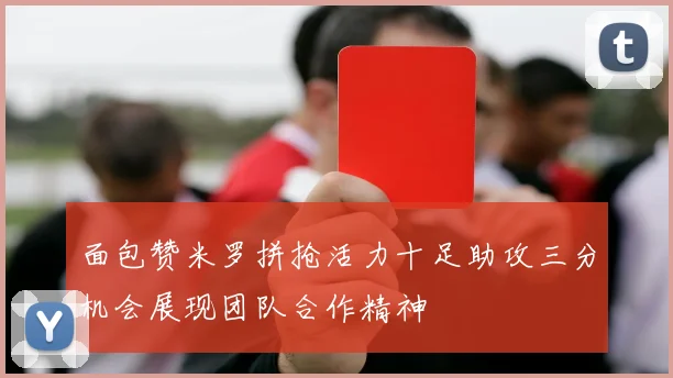 面包赞米罗拼抢活力十足助攻三分机会展现团队合作精神