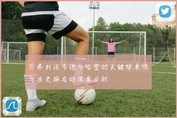 贝弗利谈韦德与哈登的关键球表现与历史排名的深度分析