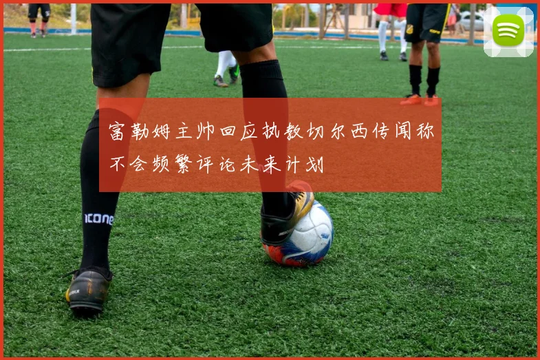 富勒姆主帅回应执教切尔西传闻称不会频繁评论未来计划