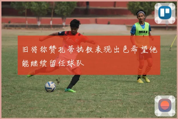旧将称赞孔蒂执教表现出色希望他能继续留任球队