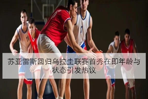 苏亚雷斯回归乌拉圭联赛首秀在即年龄与状态引发热议